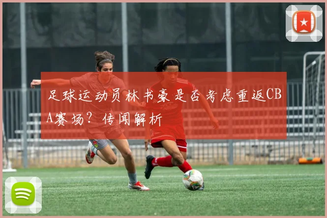 足球运动员林书豪是否考虑重返CBA赛场？传闻解析