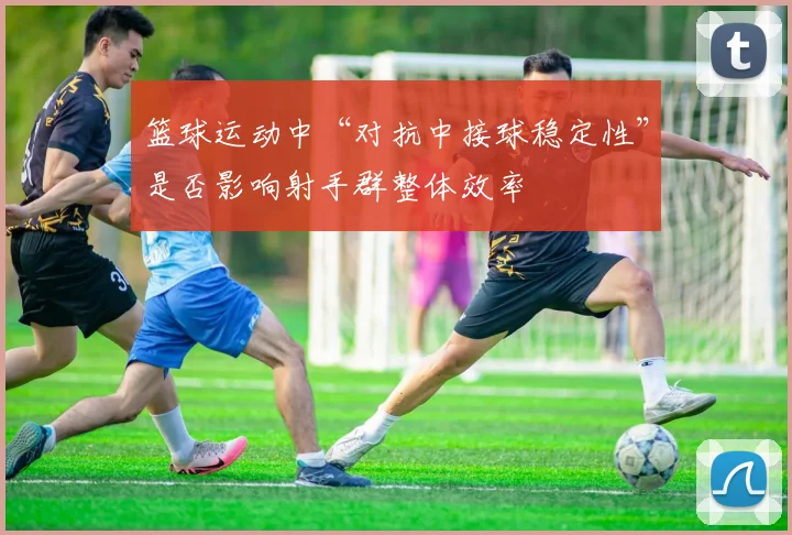 篮球运动中“对抗中接球稳定性”是否影响射手群整体效率