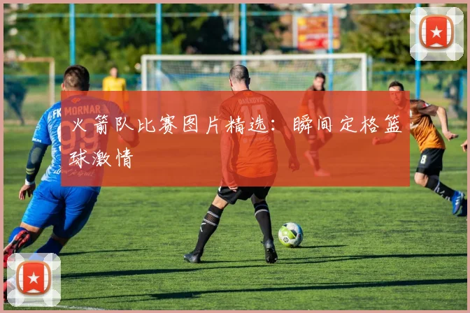 火箭队比赛图片精选：瞬间定格篮球激情